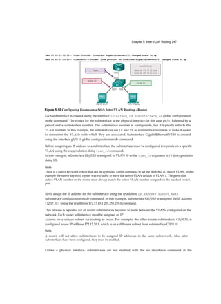 Chapter 5: Inter-VLAN Routing 247
Each subinterface is created using the interface interface_id subinterface_id global configuration
mode command. The syntax for the subinterface is the physical interface, in this case g0 /0 , followed by a
period and a subinterface number. The subinterface number is configurable, but it typically reflects the
VLAN number. In this example, the subinterfaces use 1 0 and 3 0 as subinterface numbers to make it easier
to remember the VLANs with which they are associated. Subinterface GigabitEthernet0/0.10 is created
using the interface g0/0.10 global configuration mode command.
Before assigning an IP address to a subinterface, the subinterface must be configured to operate on a specific
VLAN using the encapsulation dotlq vian_id command.
In this example, subinterface G0/0.10 is assigned to VLAN 10 so the vian_id argument is 1 0 (encapsulation
dotlq 10).
Note
There is a native keyword option that can be appended to this command to set the IEEE 802.1Q native VLAN. In this
example the native keyword option was excluded to leave the native VLAN default to VLAN 1. The particular
native VLAN number on the router must always match the native VLAN number assigned on the trunked switch
port.
Next, assign the IP address for the subinterface using the ip address ip_address subnet_mask
subinterface configuration mode command. In this example, subinterface G0/0.10 is assigned the IP address
172.17.10.1 using the ip address 172.17.10.1 255.255.255.0 command.
This process is repeated for all router subinterfaces required to route between the VLANs configured on the
network. Each router subinterface must be assigned an IP
address on a unique subnet for routing to occur. For example, the other router subinterface, G0/0.30, is
configured to use IP address 172.17.30.1, which is on a different subnet from subinterface G0/0.10.
Note
A router will not allow subinterfaces to be assigned IP addresses in the same subnetwork. Also, after
subinterfaces have been configured, they must be enabled.
Unlike a physical interface, subinterfaces are not enabled with the no shutdown command at the
*Mar 20 00:21:02.919: %LINK-3UPDOWN: Interface GigabitEthernet0/0, changed state to up
*Mar 20 00:21:03.919: %LINEPROTO-5-UPDOWN: Line protocol on Interface GigabitEthernet0/0, changed state to up
172.17.10.21 172.17.30.23
Figure 5-10 Configuring Router-on-a-Stick Inter-VLAN Routing - Router
 