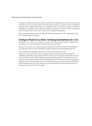 248 Routing and Switching Essentials Companion Guide
subinterface configuration mode level of the Cisco IOS software. Entering the no shutdown command at the
subinterface level has no effect. Instead, when the physical interface is enabled with the no shutdown
command, all the configured subinterfaces are enabled. Likewise, if the physical interface is disabled, all
subinterfaces are disabled. In this example, the command no shutdown is entered in interface configuration
mode for interface G0/0, which in turn, enables all of the configured subinterfaces.
After the physical interface has been enabled, the individual subinterfaces can be administratively shut
down with the shutdown command.
Configure Router-on-a-Stick: Verifying Subinterfaces (5.1.3.4)
By default, Cisco routers are configured to route traffic between local interfaces including local
subinterfaces. As a result, routing does not specifically need to be enabled.
In Figure 5-11, the show vlans command displays information about the Cisco IOS VLAN subinterfaces.
The output shows the two VLAN subinterfaces, Gigabit- Ethernet0/0.10 and GigabitEthernet0/0.30.
Next, examine the routing table using the show ip route command (see Figure 5-12).
In Figure 5-12, the routes defined in the routing table indicate that they are associated with specific
subinterfaces, rather than separate physical interfaces. There are two routes in the routing table. One route
is to the 172.17.10.0 subnet, which is attached to the local subinterface G0/0.10. The other route is to the
172.17.30.0 subnet, which is attached to the local subinterface G0/0.30. The router uses this routing table to
determine where to send the traffic it receives. For example, if the router received a packet on subinterface
G0/0.10 destined for the 172.17.30.0 subnet, the router would identify that it should send the packet out
subinterface G0/0.30 to the 172.17.30.0 subnet.
 