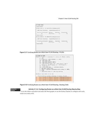 Chapter 5: Inter-VLAN Routing 249
Interactive
Graphic
Figure 5-12 Verifying Router-on-a-Stick Inter-VLAN Routing - Routing Table
Activity 5.1.3.4: Configuring Router-on-a-Stick Inter-VLAN Routing Step-by-Step
Go to the online curriculum and select the third graphic to use the Syntax Checker to configure and verify
router-on-a-stick on R1.
Figure 5-11 Verifying Router-on-a-Stick Inter-VLAN Routing - VLANs
 
