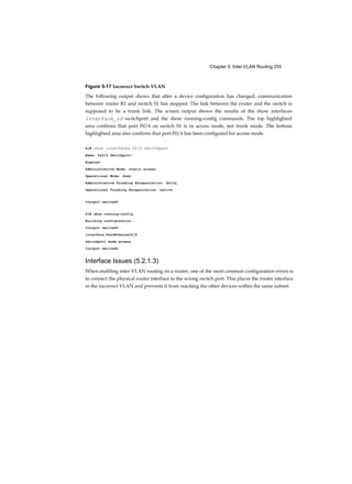 Chapter 5: Inter-VLAN Routing 255
Figure 5-17 Incorrect Switch VLAN
The following output shows that after a device configuration has changed, communication
between router R1 and switch S1 has stopped. The link between the router and the switch is
supposed to be a trunk link. The screen output shows the results of the show interfaces
interface_id switchport and the show running-config commands. The top highlighted
area confirms that port F0/4 on switch S1 is in access mode, not trunk mode. The bottom
highlighted area also confirms that port F0/4 has been configured for access mode.
Sl# show interfaces f0/4 switchport
Name: Fa0/4 Switchport:
Enabled
Administrative Mode: static access
Operational Mode: down
Administrative Trunking Encapsulation: dotlq
Operational Trunking Encapsulation: native
<output omitted>
Sl# show running-config
Building configuration...
<output omitted>
interface FastEthernet0/4
switchport mode access
<output omitted>
Interface Issues (5.2.1.3)
When enabling inter-VLAN routing on a router, one of the most common configuration errors is
to connect the physical router interface to the wrong switch port. This places the router interface
in the incorrect VLAN and prevents it from reaching the other devices within the same subnet.
 
