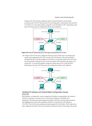 Chapter 5: Inter-VLAN Routing 259
In Figure 5-21, PC1 has been configured with an incorrect IP address for the subnet
associated with VLAN 10. This prevents PC1 from being able to communicate with router R1
on VLAN 10. To correct this problem, assign the correct IP address to PC1. Depending on the
type of PC being used, the configuration details may be different.
■ In Figure 5-22, PC1 has been configured with the incorrect subnet mask. According to the
subnet mask configured for PC1, PC1 is on the 172.17.0.0 network. The result is that PC1
calculates that PC3, with the IP address 172.17.30.23, is on the same subnet as PC1. PC1 does
not forward traffic destined for PC3 to router R1 interface G0/0; therefore, the traffic never
reaches PC3. To correct this problem, change the subnet mask on PC1 to 255.255.255.0.
Depending on the type of PC being used, the configuration details can be different.
Verifying IP Address and Subnet Mask Configuration Issues
(5.2.2.2)
Each interface, or subinterface, must be assigned an IP address corresponding to the subnet to
which it is connected. A common error is to incorrectly configure an IP address for a
subinterface. The following output displays the output of the show running-config command.
The highlighted area shows that subinterface G0/0.10 on router R1 has an IP address of
172.17.20.1. The VLAN for this subinterface should support VLAN 10 traffic. The IP address has
been configured incorrectly. The show ip interface command is useful in this setting. The second
Figure 5-21 Host IP Addressing Issue with Legacy Routing Between VLANs
 