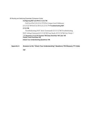 26 Routing and Switching Essentials Companion Guide
Appendix A
Configuring NAT and IPv6 (11.2.5) 736
NAT for IPv6? (11.2.5.1) 737 IPv6 Unique Local Addresses
(11.2.5.2) 738 NAT for IPv6 (11.2.5.3) 739 Troubleshooting NAT
(11.3) 740
Troubleshooting NAT: show Commands (11.3.1.1) 740 Troubleshooting
NAT: debug Command (11.3.1.2) 742 Case Study (11.3.1.3) 744 Case Study 1
744 Summary (11.4) 747 Practice 748 Class Activities 748 Labs 748
Packet Tracer Activities 749
Check Your Understanding Questions 749
Answers to the “Check Your Understanding” Questions 755 Glossary 771 Index
787
 