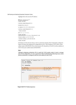 260 Routing and Switching Essentials Companion Guide
highlight shows the incorrect IP address.
R1# show running-config
Building configuration...
<output omitted>
interface GigabitEthernet0/0.10
encapsulation dotlq 10
ip address 172.17.20.1 255.255.255.0
interface GigabitEthernet0/0.3 0
<output omitted>
R1# show ip interface
<output omitted>
GigabitEthernet0/0.10 is up, line protocol is up
Internet address is 172.17.20.1/24
Broadcast address is 255.255.255.255
<output omitted>
Sometimes it is the end-user device, such as a personal computer, that is improperly configured.
Figure 5-23 shows the displayed IP configuration for PC1. The IP address is 172.17.20.21, with a
subnet mask of 255.255.255.0. But in this scenario, PC1 should be in VLAN 10, with an address of
172.17.10.21 and a subnet mask of 255.255.255.0.
Note
Although configuring subinterface IDs to match the VLAN number makes it easier to manage
inter-VLAN configuration, it is not a requirement. When troubleshooting addressing issues, ensure
that the subinterface is configured with the correct address for that VLAN.
Figure 5-23 PC IP Addressing Issue
 
