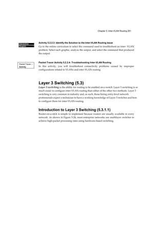 Chapter 5: Inter-VLAN Routing 261
Interactive
Graphic
Packet Tracer □
Activity
Activity 5.2.2.3: Identify the Solution to the Inter-VLAN Routing Issue
Go to the online curriculum to select the command used to troubleshoot an inter- VLAN
problem. Select each graphic, analyze the output, and select the command that produced
the output.
Packet Tracer Activity 5.2.2.4: Troubleshooting Inter-VLAN Routing
In this activity, you will troubleshoot connectivity problems caused by improper
configurations related to VLANs and inter-VLAN routing.
Layer 3 Switching (5.3)
Layer 3 switching is the ability for routing to be enabled on a switch. Layer 3 switching is so
much easier to configure inter-VLAN routing than either of the other two methods. Layer 3
switching is very common in industry and, as such, those hiring entry-level network
professionals expect a technician to have a working knowledge of Layer 3 switches and how
to configure them for inter-VLAN routing.
Introduction to Layer 3 Switching (5.3.1.1)
Router-on-a-stick is simple to implement because routers are usually available in every
network. As shown in Figure 5-24, most enterprise networks use multilayer switches to
achieve high-packet processing rates using hardware-based switching.
 