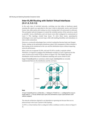 263 Routing and Switching Essentials Companion Guide
Inter-VLAN Routing with Switch Virtual Interfaces
(5.3.1.2, 5.3.1.3)
In the early days of switched networks, switching was fast (often at hardware speed,
meaning the speed was equivalent to the time it took to physically receive and forward
frames onto other ports) and routing was slow (routing had to be processed in software).
This prompted network designers to extend the switched portion of the network as much
as possible. Access, distribution, and core layers were often configured to communicate at
Layer 2. This topology created loop issues. To solve these issues, spanning-tree
technologies were used to prevent loops while still enabling flexibility and redundancy in
inter-switch connections.
However, as network technologies have evolved, routing has become faster and cheaper.
Today, routing can be performed at hardware speed. One consequence of this evolution is
that routing can be transferred to the core and the distribution layers without impacting
network performance.
Many users are in separate VLANs, and each VLAN is usually a separate subnet.
Therefore, it is logical to configure the distribution switches as Layer 3 gateways for the
users of each access switch VLAN as shown in Figure 5-25. This implies that each
distribution switch must have IP addresses matching each access switch VLAN.
Layer 3 (routed) ports (or sometimes called simply routed ports) are normally
implemented between the distribution and the core layer.
Note
A Layer 3 (routed) port on a switch does not belong to a VLAN; it is not configured for access or
trunk mode; it can be any normal Layer 2 port, but converted to a Layer 3 port and have an IP
address assigned.
The network architecture depicted is not dependent on spanning tree because there are no
physical loops in the Layer 2 portion of the topology.
An SVI is a virtual interface that is configured within a multilayer switch, as shown in Figure 5-
26.
 