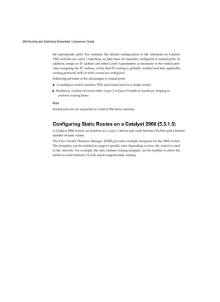 266 Routing and Switching Essentials Companion Guide
the appropriate ports. For example, the default configuration of the interfaces on Catalyst
3560 switches are Layer 2 interfaces, so they must be manually configured as routed ports. In
addition, assign an IP address and other Layer 3 parameters as necessary to the routed port.
After assigning the IP address, verify that IP routing is globally enabled and that applicable
routing protocols and/or static routes are configured.
Following are some of the advantages of routed ports:
■ A multilayer switch can have SVIs and routed ports in a single switch.
■ Multilayer switches forward either Layer 2 or Layer 3 traffic in hardware, helping to
perform routing faster.
Note
Routed ports are not supported on Catalyst 2960 Series switches.
Configuring Static Routes on a Catalyst 2960 (5.3.1.5)
A Catalyst 2960 switch can function as a Layer 3 device and route between VLANs and a limited
number of static routes.
The Cisco Switch Database Manager (SDM) provides multiple templates for the 2960 switch.
The templates can be enabled to support specific roles depending on how the switch is used
in the network. For example, the sdm lanbase-routing template can be enabled to allow the
switch to route between VLANs and to support static routing.
 