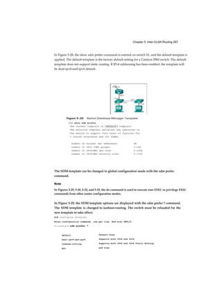 Chapter 5: Inter-VLAN Routing 267
default
dual-ipv4-and-ipv6
lanbase-routing
qos
In Figure 5-28, the show sdm prefer command is entered on switch S1, and the default template is
applied. The default template is the factory default setting for a Catalyst 2960 switch. The default
template does not support static routing. If IPv6 addressing has been enabled, the template will
be dual-ipv4-and-ipv6 default.
The SDM template can be changed in global configuration mode with the sdm prefer
command.
Note
In Figures 5-29, 5-30, 5-32, and 5-33, the do command is used to execute user EXEC or privilege EXEC
commands from other router configuration modes.
In Figure 5-29, the SDM template options are displayed with the sdm prefer ? command.
The SDM template is changed to lanbase-routing. The switch must be reloaded for the
new template to take effect.
S1# configure terminal
Enter configuration commands, one per line. End with CNTL/Z.
S1(config)# sdm prefer ?
Default bias
Supports both IPv4 and IPv6
Supports both IPv4 and IPv6 Static Routing
QoS bias
 