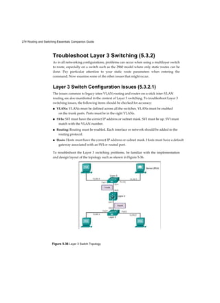 274 Routing and Switching Essentials Companion Guide
Figure 5-36 Layer 3 Switch Topology
Troubleshoot Layer 3 Switching (5.3.2)
As in all networking configurations, problems can occur when using a multilayer switch
to route, especially on a switch such as the 2960 model where only static routes can be
done. Pay particular attention to your static route parameters when entering the
command. Now examine some of the other issues that might occur.
Layer 3 Switch Configuration Issues (5.3.2.1)
The issues common to legacy inter-VLAN routing and router-on-a-stick inter-VLAN
routing are also manifested in the context of Layer 3 switching. To troubleshoot Layer 3
switching issues, the following items should be checked for accuracy:
■ VLANs: VLANs must be defined across all the switches. VLANs must be enabled
on the trunk ports. Ports must be in the right VLANs.
■ SVIs: SVI must have the correct IP address or subnet mask. SVI must be up. SVI must
match with the VLAN number.
■ Routing: Routing must be enabled. Each interface or network should be added to the
routing protocol.
■ Hosts: Hosts must have the correct IP address or subnet mask. Hosts must have a default
gateway associated with an SVI or routed port.
To troubleshoot the Layer 3 switching problems, be familiar with the implementation
and design layout of the topology such as shown in Figure 5-36.
 