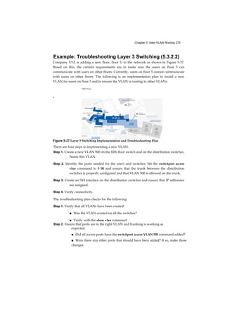 44 Routing and Switching Essentials Companion Guide
Activity 1.1.1.6 Part 1: Identify Switched Network Terminology
This activity is found in the course in the first graphic in 1.1.1.6. Go to the
online course to match the term with the switch characteristic.
Activity 1.1.1.6 Part 2: Identify Switched Network Layer Functions
Go to the course online and click on the second graphic. Perform the
practice activity by matching specific characteristics to one of the three
layers of the switch network design model.
Switched Networks (1.1.2)
Switched networks are important when deploying wired LANs. A
network professional today must be well-versed in switches and LAN
technology in order to add commonly deployed devices such as PCs,
printers, video cameras, phones, copiers, and scanners. Sharing and
accessing network devices is common in both the home and business
network.
Role of Switched Networks (1.1.2.1)
The role of switched networks has evolved dramatically in the last two
decades. It was not long ago that flat Layer 2 switched networks were the
norm. Flat Layer 2 data networks relied on the basic properties of
Ethernet and the widespread use of hub repeaters to propagate LAN
traffic throughout an organization. As shown in Figure 1-8, networks have
fundamentally changed to switched LANs in a hierarchical network. A
switched LAN allows more flexibility, traffic management, and additional
features, such as:
■ Quality of service
■ Additional security
■ Support for wireless networking and connectivity
■ Support for new technologies, such as IP telephony and mobility services
Figure 1-9 shows the hierarchical design used in the borderless switched
network.
 