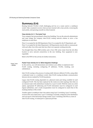 278 Routing and Switching Essentials Companion Guide
Packet Tracer
□ Activity
Summary (5.4)
Routing between VLANs is both challenging and fun on a router and/or a multilayer
switch. Take a moment to review what you have learned with a class activity, reviewing the
main points, and quizzing yourself on critical material.
Class Activity 5.4.1.1: The Inside Track
Your company has just purchased a three-level building. You are the network administrator
and must design the company inter-VLAN routing network scheme to serve a few
employees on each floor.
Floor 1 is occupied by the HR Department, Floor 2 is occupied by the IT Department, and
Floor 3 is occupied by the Sales Department. All Departments must be able to communicate
with each other, but at the same time have their own separate working networks.
You brought three Cisco 2960 switches and a Cisco 1941 series router from the old office
location to serve network connectivity in the new building. New equipment is non-
negotiable.
Refer to the PDF for this activity for further instructions.
Packet Tracer Activity 5.4.1.2: Skills Integration Challenge
In this activity, you will demonstrate and reinforce your ability to implement inter-
VLAN routing, including configuring IP addresses, VLANs, trunking, and
subinterfaces.
Inter-VLAN routing is the process of routing traffic between different VLANs, using either
a dedicated router or a multilayer switch. Inter-VLAN routing facilitates communication
between devices isolated by VLAN boundaries.
Legacy inter-VLAN routing depended on a physical router port being available for each
configured VLAN. This has been replaced by the router-on-a-stick topology that relies on
an external router with subinterfaces trunked to a Layer 2 switch. With the router-on-a-stick
option, appropriate IP addressing and VLAN information must be configured on each
logical subinterface, and a trunk encapsulation must be configured to match that of the
trunking interface of the switch.
Another option is multilayer inter-vlan option using Layer 3 switching. Layer 3 switching
involves SVIs and routed ports. Layer 3 switching is normally configured at the distribution
and core layers of the hierarchical design model. Layer 3 switching with SVIs is a form of
inter-VLAN routing. A routed port is a physical port that
 
