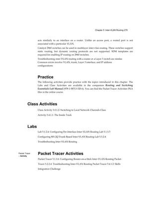 Chapter 5: Inter-VLAN Routing 279
Packet Tracer
□ Activity
acts similarly to an interface on a router. Unlike an access port, a routed port is not
associated with a particular VLAN.
Catalyst 2960 switches can be used in multilayer inter-vlan routing. These switches support
static routing, but dynamic routing protocols are not supported. SDM templates are
required for enabling IP routing on 2960 switches.
Troubleshooting inter-VLAN routing with a router or a Layer 3 switch are similar.
Common errors involve VLAN, trunk, Layer 3 interface, and IP address
configurations.
Practice
The following activities provide practice with the topics introduced in this chapter. The
Labs and Class Activities are available in the companion Routing and Switching
Essentials Lab Manual (978-1-58713-320-6). You can find the Packet Tracer Activities PKA
files in the online course.
Class Activities
Class Activity 5.0.1.2: Switching to Local Network Channels Class
Activity 5.4.1.1: The Inside Track
Labs
Lab 5.1.2.4: Configuring Per-Interface Inter-VLAN Routing Lab 5.1.3.7:
Configuring 801.2Q Trunk-Based Inter-VLAN Routing Lab 5.3.2.4:
Troubleshooting Inter-VLAN Routing
Packet Tracer Activities
Packet Tracer 5.1.3.6: Configuring Router-on-a-Stick Inter-VLAN Routing Packet
Tracer 5.2.2.4: Troubleshooting Inter-VLAN Routing Packet Tracer 5.4.1.2: Skills
Integration Challenge
 