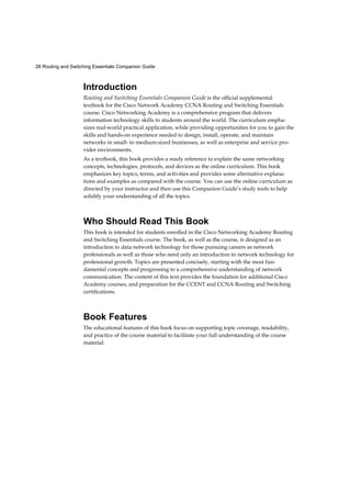 28 Routing and Switching Essentials Companion Guide
Introduction
Routing and Switching Essentials Companion Guide is the official supplemental
textbook for the Cisco Network Academy CCNA Routing and Switching Essentials
course. Cisco Networking Academy is a comprehensive program that delivers
information technology skills to students around the world. The curriculum empha-
sizes real-world practical application, while providing opportunities for you to gain the
skills and hands-on experience needed to design, install, operate, and maintain
networks in small- to medium-sized businesses, as well as enterprise and service pro-
vider environments.
As a textbook, this book provides a ready reference to explain the same networking
concepts, technologies, protocols, and devices as the online curriculum. This book
emphasizes key topics, terms, and activities and provides some alternative explana-
tions and examples as compared with the course. You can use the online curriculum as
directed by your instructor and then use this Companion Guide’s study tools to help
solidify your understanding of all the topics.
Who Should Read This Book
This book is intended for students enrolled in the Cisco Networking Academy Routing
and Switching Essentials course. The book, as well as the course, is designed as an
introduction to data network technology for those pursuing careers as network
professionals as well as those who need only an introduction to network technology for
professional growth. Topics are presented concisely, starting with the most fun-
damental concepts and progressing to a comprehensive understanding of network
communication. The content of this text provides the foundation for additional Cisco
Academy courses, and preparation for the CCENT and CCNA Routing and Switching
certifications.
Book Features
The educational features of this book focus on supporting topic coverage, readability,
and practice of the course material to facilitate your full understanding of the course
material.
 