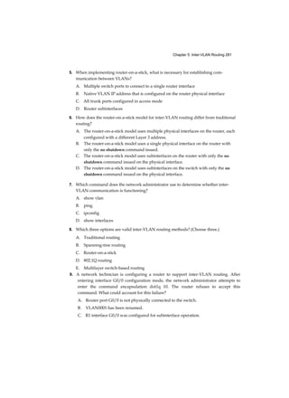 Chapter 5: Inter-VLAN Routing 281
5. When implementing router-on-a-stick, what is necessary for establishing com-
munication between VLANs?
A. Multiple switch ports to connect to a single router interface
B. Native VLAN IP address that is configured on the router physical interface
C. All trunk ports configured in access mode
D. Router subinterfaces
6. How does the router-on-a-stick model for inter-VLAN routing differ from traditional
routing?
A. The router-on-a-stick model uses multiple physical interfaces on the router, each
configured with a different Layer 3 address.
B. The router-on-a-stick model uses a single physical interface on the router with
only the no shutdown command issued.
C. The router-on-a-stick model uses subinterfaces on the router with only the no
shutdown command issued on the physical interface.
D. The router-on-a-stick model uses subinterfaces on the switch with only the no
shutdown command issued on the physical interface.
7. Which command does the network administrator use to determine whether inter-
VLAN communication is functioning?
A. show vlan
B. ping
C. ipconfig
D. show interfaces
8. Which three options are valid inter-VLAN routing methods? (Choose three.)
A. Traditional routing
B. Spanning-tree routing
C. Router-on-a-stick
D. 802.1Q routing
E. Multilayer switch-based routing
9. A network technician is configuring a router to support inter-VLAN routing. After
entering interface G0/0 configuration mode, the network administrator attempts to
enter the command encapsulation dot1q 10. The router refuses to accept this
command. What could account for this failure?
A. Router port G0/0 is not physically connected to the switch.
B. VLAN0001 has been renamed.
C. R1 interface G0/0 was configured for subinterface operation.
 