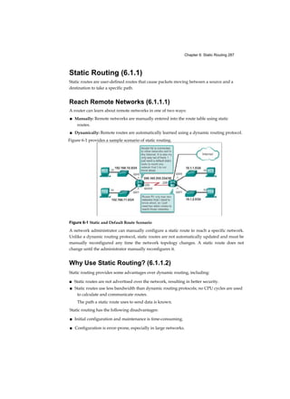 Chapter 6: Static Routing 287
Static Routing (6.1.1)
Static routes are user-defined routes that cause packets moving between a source and a
destination to take a specific path.
Reach Remote Networks (6.1.1.1)
A router can learn about remote networks in one of two ways:
■ Manually: Remote networks are manually entered into the route table using static
routes.
■ Dynamically: Remote routes are automatically learned using a dynamic routing protocol.
Figure 6-1 Static and Default Route Scenario
A network administrator can manually configure a static route to reach a specific network.
Unlike a dynamic routing protocol, static routes are not automatically updated and must be
manually reconfigured any time the network topology changes. A static route does not
change until the administrator manually reconfigures it.
Why Use Static Routing? (6.1.1.2)
Static routing provides some advantages over dynamic routing, including:
■ Static routes are not advertised over the network, resulting in better security.
■ Static routes use less bandwidth than dynamic routing protocols; no CPU cycles are used
to calculate and communicate routes.
The path a static route uses to send data is known.
Static routing has the following disadvantages:
■ Initial configuration and maintenance is time-consuming.
■ Configuration is error-prone, especially in large networks.
Figure 6-1 provides a sample scenario of static routing.
 