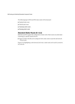 290 Routing and Switching Essentials Companion Guide
The following types of IPv4 and IPv6 static routes will be discussed:
■ Standard static route
■ Default static route
■ Summary static route
■ Floating static route
Standard Static Route (6.1.2.2)
Both IPv4 and IPv6 support the configuration of static routes. Static routes are useful when
connecting to a specific remote network.
■ Figure 6-3 shows that R2 can be configured with a static route to reach the stub network
172.16.3.0/24.
Figure 6-3 is highlighting a stub network, but in fact, a static route can be used to connect to
any network.
 