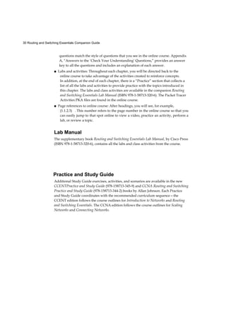 30 Routing and Switching Essentials Companion Guide
questions match the style of questions that you see in the online course. Appendix
A, “Answers to the ‘Check Your Understanding’ Questions,” provides an answer
key to all the questions and includes an explanation of each answer.
■ Labs and activities: Throughout each chapter, you will be directed back to the
online course to take advantage of the activities created to reinforce concepts.
In addition, at the end of each chapter, there is a “Practice” section that collects a
list of all the labs and activities to provide practice with the topics introduced in
this chapter. The labs and class activities are available in the companion Routing
and Switching Essentials Lab Manual (ISBN 978-1-58713-320-6). The Packet Tracer
Activities PKA files are found in the online course.
■ Page references to online course: After headings, you will see, for example,
(1.1.2.3) . This number refers to the page number in the online course so that you
can easily jump to that spot online to view a video, practice an activity, perform a
lab, or review a topic.
Lab Manual
The supplementary book Routing and Switching Essentials Lab Manual, by Cisco Press
(ISBN 978-1-58713-320-6), contains all the labs and class activities from the course.
Practice and Study Guide
Additional Study Guide exercises, activities, and scenarios are available in the new
CCENTPractice and Study Guide (978-158713-345-9) and CCNA Routing and Switching
Practice and Study Guide (978-158713-344-2) books by Allan Johnson. Each Practice
and Study Guide coordinates with the recommended curriculum sequence—the
CCENT edition follows the course outlines for Introduction to Networks and Routing
and Switching Essentials. The CCNA edition follows the course outlines for Scaling
Networks and Connecting Networks.
 
