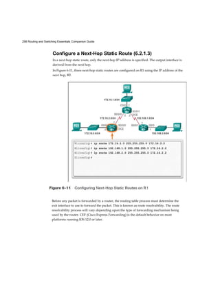 298 Routing and Switching Essentials Companion Guide
Configure a Next-Hop Static Route (6.2.1.3)
In a next-hop static route, only the next-hop IP address is specified. The output interface is
derived from the next hop.
In Figure 6-11, three next-hop static routes are configured on R1 using the IP address of the
next hop, R2.
Before any packet is forwarded by a router, the routing table process must determine the
exit interface to use to forward the packet. This is known as route resolvability. The route
resolvability process will vary depending upon the type of forwarding mechanism being
used by the router. CEF (Cisco Express Forwarding) is the default behavior on most
platforms running IOS 12.0 or later.
 