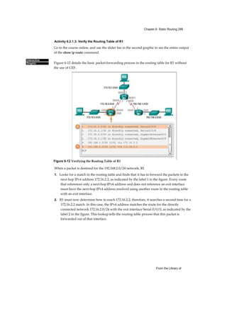 Chapter 6: Static Routing 299
From the Library of
Interactive
Graphic
Activity 6.2.1.3: Verify the Routing Table of R1
Go to the course online, and use the slider bar in the second graphic to see the entire output
of the show ip route command.
Figure 6-12 details the basic packet-forwarding process in the routing table for R1 without
the use of CEF.
When a packet is destined for the 192.168.2.0/24 network, R1
1. Looks for a match in the routing table and finds that it has to forward the packets to the
next-hop IPv4 address 172.16.2.2, as indicated by the label 1 in the figure. Every route
that references only a next-hop IPv4 address and does not reference an exit interface
must have the next-hop IPv4 address resolved using another route in the routing table
with an exit interface.
2. R1 must now determine how to reach 172.16.2.2; therefore, it searches a second time for a
172.16.2.2 match. In this case, the IPv4 address matches the route for the directly
connected network 172.16.2.0/24 with the exit interface Serial 0/0/0, as indicated by the
label 2 in the figure. This lookup tells the routing table process that this packet is
forwarded out of that interface.
Figure 6-12 Verifying the Routing Table of R1
 