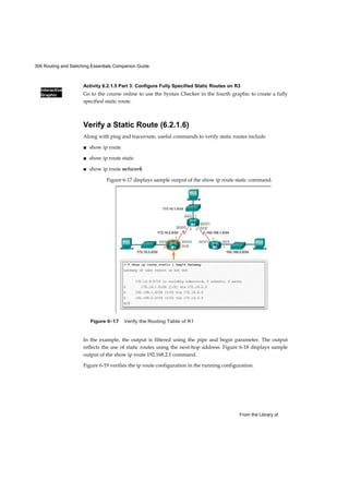 306 Routing and Switching Essentials Companion Guide
Interactive
Graphic
From the Library of
Activity 6.2.1.5 Part 3: Configure Fully Specified Static Routes on R3
Go to the course online to use the Syntax Checker in the fourth graphic to create a fully
specified static route.
Verify a Static Route (6.2.1.6)
Along with ping and traceroute, useful commands to verify static routes include
■ show ip route
■ show ip route static
■ show ip route network
In the example, the output is filtered using the pipe and begin parameter. The output
reflects the use of static routes using the next-hop address. Figure 6-18 displays sample
output of the show ip route 192.168.2.1 command.
Figure 6-19 verifies the ip route configuration in the running configuration.
Figure 6-17 displays sample output of the show ip route static command.
 