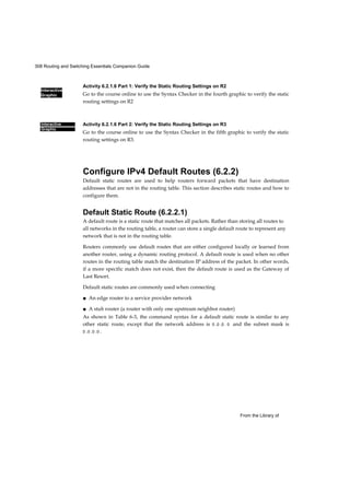 308 Routing and Switching Essentials Companion Guide
Interactive
Graphic
From the Library of
Interactive
Graphic
Activity 6.2.1.6 Part 1: Verify the Static Routing Settings on R2
Go to the course online to use the Syntax Checker in the fourth graphic to verify the static
routing settings on R2
Activity 6.2.1.6 Part 2: Verify the Static Routing Settings on R3
Go to the course online to use the Syntax Checker in the fifth graphic to verify the static
routing settings on R3.
Configure IPv4 Default Routes (6.2.2)
Default static routes are used to help routers forward packets that have destination
addresses that are not in the routing table. This section describes static routes and how to
configure them.
Default Static Route (6.2.2.1)
A default route is a static route that matches all packets. Rather than storing all routes to
all networks in the routing table, a router can store a single default route to represent any
network that is not in the routing table.
Routers commonly use default routes that are either configured locally or learned from
another router, using a dynamic routing protocol. A default route is used when no other
routes in the routing table match the destination IP address of the packet. In other words,
if a more specific match does not exist, then the default route is used as the Gateway of
Last Resort.
Default static routes are commonly used when connecting
■ An edge router to a service provider network
■ A stub router (a router with only one upstream neighbor router)
As shown in Table 6-3, the command syntax for a default static route is similar to any
other static route, except that the network address is 0 .0 .0 . 0 and the subnet mask is
0 .0 .0 .0 .
 