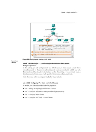 Chapter 6: Static Routing 311
Packet Tracer
□ Activity
Packet Tracer Activity 6.2.2.4: Configuring IPv4 Static and Default Routes
Background/Scenario
In this activity, you will configure static and default routes. A static route is a route that is
entered manually by the network administrator to create a route that is reliable and safe.
There are four different static routes that are used in this activity: a recursive static route, a
directly connected static route, a fully specified static route, and a default route.
Go to the course online to complete this Packet Tracer activity
Lab 6.2.2.5: Configuring IPv4 Static and Default Routes
In this lab, you will complete the following objectives:
■ Part 1: Set Up the Topology and Initialize Devices
■ Part 2: Configure Basic Device Settings and Verify Connectivity
■ Part 3: Configure Static Routes
■ Part 4: Configure and Verify a Default Route
Figure 6-21 Verifying the Routing Table of R1
 