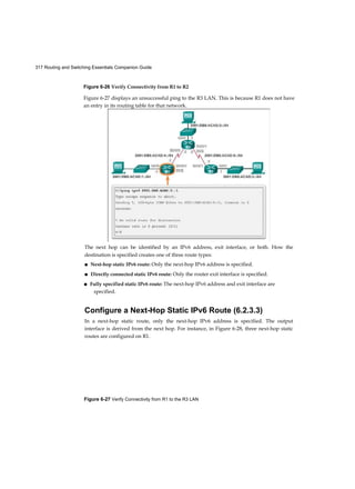 317 Routing and Switching Essentials Companion Guide
Figure 6-27 Verify Connectivity from R1 to the R3 LAN
Figure 6-26 Verify Connectivity from R1 to R2
The next hop can be identified by an IPv6 address, exit interface, or both. How the
destination is specified creates one of three route types:
■ Next-hop static IPv6 route: Only the next-hop IPv6 address is specified.
■ Directly connected static IPv6 route: Only the router exit interface is specified.
■ Fully specified static IPv6 route: The next-hop IPv6 address and exit interface are
specified.
Configure a Next-Hop Static IPv6 Route (6.2.3.3)
In a next-hop static route, only the next-hop IPv6 address is specified. The output
interface is derived from the next hop. For instance, in Figure 6-28, three next-hop static
routes are configured on R1.
Figure 6-27 displays an unsuccessful ping to the R3 LAN. This is because R1 does not have
an entry in its routing table for that network.
 