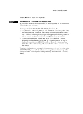 Chapter 6: Static Routing 319
Interactive
Graphic
Figure 6-29 Verifying an IPv6 Next-Hop Lookup
Activity 6.2.3.3 Part 1: Verifying an IPv6 Next-Hop Lookup
Go to the course online and use the slider bar in the second graphic to see the entire output
of the show ipv6 route command.
When a packet is destined for the 2001:DB8:ACAD:3::/64 network, R1:
1. Looks for a match in the routing table and finds that it has to forward the packets to the
next-hop IPv6 address 2001:DB8:ACAD:4::2. Every route that references only a next-
hop IPv6 address and does not reference an exit interface must have the next-hop IPv6
address resolved using another route in the routing table with an exit interface.
2. R1 must now determine how to reach 2001:DB8:ACAD:4::2; therefore, it searches a
second time looking for a match. In this case, the IPv6 address matches the route for
the directly connected network 2001:DB8:ACAD:4::/64 with the exit interface Serial
0/0/0. This lookup tells the routing table process that this packet is forwarded out of
that interface.
Therefore, it actually takes two routing table lookup processes to forward any packet to the
2001:DB8:ACAD:3::/64 network. When the router has to perform multiple lookups in the
routing table before forwarding a packet, it is performing a process known as a recursive
lookup.
[
 