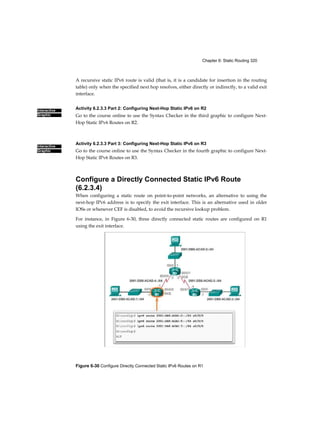 Chapter 6: Static Routing 320
Figure 6-30 Configure Directly Connected Static IPv6 Routes on R1
Interactive
Graphic
Interactive
Graphic
A recursive static IPv6 route is valid (that is, it is a candidate for insertion in the routing
table) only when the specified next hop resolves, either directly or indirectly, to a valid exit
interface.
Activity 6.2.3.3 Part 2: Configuring Next-Hop Static IPv6 on R2
Go to the course online to use the Syntax Checker in the third graphic to configure Next-
Hop Static IPv6 Routes on R2.
Activity 6.2.3.3 Part 3: Configuring Next-Hop Static IPv6 on R3
Go to the course online to use the Syntax Checker in the fourth graphic to configure Next-
Hop Static IPv6 Routes on R3.
Configure a Directly Connected Static IPv6 Route
(6.2.3.4)
When configuring a static route on point-to-point networks, an alternative to using the
next-hop IPv6 address is to specify the exit interface. This is an alternative used in older
IOSs or whenever CEF is disabled, to avoid the recursive lookup problem.
For instance, in Figure 6-30, three directly connected static routes are configured on R1
using the exit interface.
 