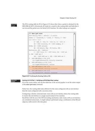 50 Routing and Switching Essentials Companion Guide
Interactive
Graphic
switched telephone network (PSTN). The fundamental concept of
switching refers to a device making a decision based on two criteria:
■ Ingress port
■ Destination address
The decision on how a switch forwards traffic is made in relation to the
flow of that traffic. The term ingress is used to describe a frame entering a
device on a specific port. The term egress is used to describe frames leaving
the device through a particular port.
When a switch makes a decision, it is based on the ingress port and the
destination address of the message.
A LAN switch maintains a table that it uses to determine how to
forward traffic through the switch.
Activity 1.2.1.1: LAN Switch Forwarding Operation
Go to the course online to see an animation of how a switch forwards a
frame based on the destination MAC address. Click the Play button to
begin.
In the animated example:
■ If a message enters switch port 1 and has a destination address of EA,
then the switch forwards the traffic out port 4.
■ If a message enters switch port 5 and has a destination address of EE,
then the switch forwards the traffic out port 1.
■ If a message enters switch port 3 and has a destination address of AB,
then the switch forwards the traffic out port 6.
The only intelligence of the LAN switch is its capability to use its table to
forward traffic based on the ingress port and the destination address of a
message. With a LAN switch, there is only one master switching table that
describes a strict association between addresses and ports; therefore, a
message with a given destination address always exits the same egress
port, regardless of the ingress port it enters.
Cisco LAN switches forward Ethernet frames based on the destination
MAC address of the frames.
Dynamically Populating a Switch MAC Address Table (1.2.1.2)
Switches use MAC addresses to direct network communications through
the switch to the appropriate outbound port toward the destination. A
switch is made up of
 