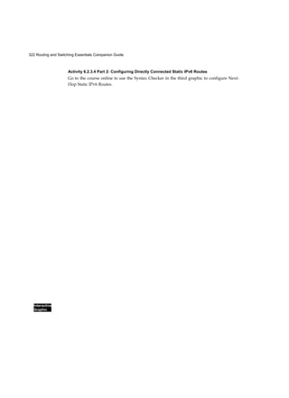 322 Routing and Switching Essentials Companion Guide
Interactive
Graphic
Activity 6.2.3.4 Part 2: Configuring Directly Connected Static IPv6 Routes
Go to the course online to use the Syntax Checker in the third graphic to configure Next-
Hop Static IPv6 Routes.
 