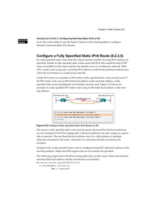Interactive
Graphic
Chapter 6: Static Routing 323
Activity 6.2.3.4 Part 3: Configuring Next-Hop Static IPv6 on R3
Go to the course online to use the Syntax Checker in the fourth graphic to configure
Directly Connected Static IPv6 Routes.
Configure a Fully Specified Static IPv6 Route (6.2.3.5)
In a fully specified static route, both the output interface and the next-hop IPv6 address are
specified. Similar to fully specified static routes used with IPv4, this would be used if CEF
were not enabled on the router and the exit interface was on a multiaccess network. With
CEF, a static route using only a next-hop IPv6 address would be the preferred method even
when the exit interface is a multi-access network.
Unlike IPv4, there is a situation in IPv6 when a fully specified static route must be used. If
the IPv6 static route uses an IPv6 link-local address as the next-hop address, a fully
specified static route including the exit interface must be used. Figure 6-32 shows an
example of a fully qualified IPv6 static route using an IPv6 link-local address as the next-
hop address.
The reason a fully specified static route must be used is because IPv6 link-local addresses
are not contained in the IPv6 routing table. Link-local addresses are only unique on a given
link or network. The next-hop link-local address may be a valid address on multiple
networks connected to the router. Therefore, it is necessary that the exit interface be
included.
In Figure 6-32, a fully specified static route is configured using R2’s link-local address as the
next-hop address. Notice that IOS requires that an exit interface be specified.
The following output shows the IPv6 routing table entry for this route. Notice that both the
next-hop link-local address and the exit interface are included.
R1# show ipv6 route static | begin 2001:DB8:ACAD:2::/64
S 2 001:DB8:ACAD:2::/64 [1/0] via
FE80::2, Serial0/0/0
Figure 6-32 Configure Fully Specified Static IPv6 Routes on R1
 