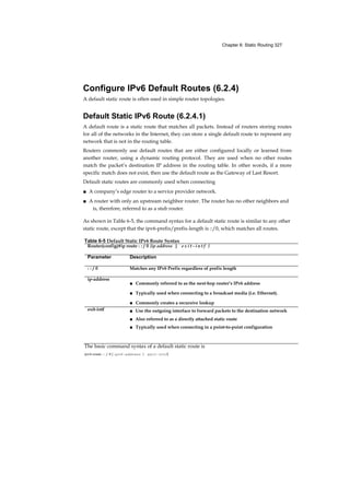 Chapter 6: Static Routing 327
Configure IPv6 Default Routes (6.2.4)
A default static route is often used in simple router topologies.
Default Static IPv6 Route (6.2.4.1)
A default route is a static route that matches all packets. Instead of routers storing routes
for all of the networks in the Internet, they can store a single default route to represent any
network that is not in the routing table.
Routers commonly use default routes that are either configured locally or learned from
another router, using a dynamic routing protocol. They are used when no other routes
match the packet’s destination IP address in the routing table. In other words, if a more
specific match does not exist, then use the default route as the Gateway of Last Resort.
Default static routes are commonly used when connecting
■ A company’s edge router to a service provider network.
■ A router with only an upstream neighbor router. The router has no other neighbors and
is, therefore, referred to as a stub router.
As shown in Table 6-5, the command syntax for a default static route is similar to any other
static route, except that the ipv6-prefix/prefix-length is ::/0, which matches all routes.
Table 6-5 Default Static IPv6 Route Syntax
Router(config)#ip route : : / 0 {ip address | e x i t - i n t f }
Parameter Description
: : / 0 Matches any IPv6 Prefix regardless of prefix length
ip-address
■ Commonly referred to as the next-hop router’s IPv6 address
■ Typically used when connecting to a broadcast media (i.e. Ethernet).
■ Commonly creates a recursive lookup
exit-intf ■ Use the outgoing interface to forward packets to the destination network
■ Also referred to as a directly attached static route
■ Typically used when connecting in a point-to-point configuration
The basic command syntax of a default static route is
ipv6 route : : / 0 { ipv6-address | exit-intf}
 