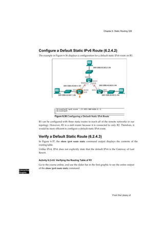Chapter 6: Static Routing 328
Interactive
Graphic
From the Library of
Configure a Default Static IPv6 Route (6.2.4.2)
The example in Figure 6-36 displays a configuration for a default static IPv6 route on R1.
R1 can be configured with three static routes to reach all of the remote networks in our
topology. However, R1 is a stub router because it is connected to only R2. Therefore, it
would be more efficient to configure a default static IPv6 route.
Verify a Default Static Route (6.2.4.3)
In Figure 6-37, the show ipv6 route static command output displays the contents of the
routing table.
Unlike IPv4, IPv6 does not explicitly state that the default IPv6 is the Gateway of Last
Resort.
Activity 6.2.4.6: Verifying the Routing Table of R1
Go to the course online, and use the slider bar in the first graphic to see the entire output
of the show ipv6 route static command.
Rl(config)# ipv6 route ::/0 2001:DB8:ACAD:4::2
Rl(config)#
Figure 6-36 Configuring a Default Static IPv6 Route
 