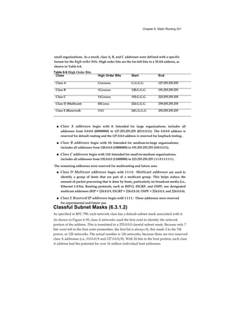 Chapter 6: Static Routing 331
small organizations. As a result, class A, B, and C addresses were defined with a specific
format for the high order bits. High order bits are the far-left bits in a 32-bit address, as
shown in Table 6-6.
■ Class A addresses begin with 0: Intended for large organizations; includes all
addresses from 0.0.0.0 (00000000) to 127.255.255.255 (01111111). The 0.0.0.0 address is
reserved for default routing and the 127.0.0.0 address is reserved for loopback testing .
■ Class B addresses begin with 10: Intended for medium-to-large organizations;
includes all addresses from 128.0.0.0 (10000000) to 191.255.255.255 (10111111).
■ Class C addresses begin with 110: Intended for small-to-medium organizations;
includes all addresses from 192.0.0.0 (11000000) to 223.255.255.255 ( 1 1 0 1 1 1 1 1 ) .
The remaining addresses were reserved for multicasting and future uses.
■ Class D Multicast addresses begin with 1 1 1 0 : Multicast addresses are used to
identify a group of hosts that are part of a multicast group. This helps reduce the
amount of packet processing that is done by hosts, particularly on broadcast media (i.e.,
Ethernet LANs). Routing protocols, such as RIPv2, EIGRP, and OSPF, use designated
multicast addresses (RIP = 224.0.0.9, EIGRP = 224.0.0.10, OSPF = 224.0.0.5, and 224.0.0.6).
■ Class E Reserved IP addresses begin with 1 1 1 1 : These addresses were reserved
for experimental and future use.
Classful Subnet Masks (6.3.1.2)
As specified in RFC 790, each network class has a default subnet mask associated with it.
As shown in Figure 6-39, class A networks used the first octet to identify the network
portion of the address. This is translated to a 255.0.0.0 classful subnet mask. Because only 7
bits were left in the first octet (remember, the first bit is always 0), this made 2 to the 7th
power, or 128 networks. The actual number is 126 networks, because there are two reserved
class A addresses (i.e., 0.0.0.0/8 and 127.0.0.0/8). With 24 bits in the host portion, each class
A address had the potential for over 16 million individual host addresses.
Table 6-6 High Order Bits
Class High Order Bits Start End
Class A Gxxxxxxx G.G.G.G 127.255.255.255
Class B 1Gxxxxxx 128.G.G.G 191.255.255.255
Class C 11Gxxxxx 192.G.G.G 223.255.255.255
Class D (Multicast) lllGxxxx 224.G.G.G 239.255.255.255
Class E (Reserved) 1111 24G.G.G.G 255.255.255.255
 