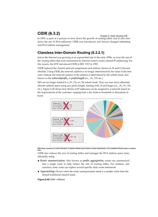 Chapter 6: Static Routing 336
Figure 6-45 CIDR = Efficient
CIDR (6.3.2)
In 1993, as part of a process to slow down the growth of routing tables and to also slow
down the use of IPv4 addresses, CIDR was introduced, and forever changed subnetting
and IPv4 address management.
Classless Inter-Domain Routing (6.3.2.1)
Just as the Internet was growing at an exponential rate in the early 1990s, so were the size of
the routing tables that were maintained by Internet routers under classful IP addressing. For
this reason, the IETF introduced CIDR in RFC 1517 in 1993.
CIDR replaced the classful network assignments and address classes (A, B, and C) became
obsolete. Using CIDR, the network address is no longer determined by the value of the first
octet. Instead, the network portion of the address is determined by the subnet mask, also
known as the networkprefix, or prefixlength (i.e., /8, /19, etc.).
ISPs are no longer limited to a /8, /16, or /24 subnet mask. They can now more efficiently
allocate address space using any prefix length, starting with /8 and larger (i.e., /8, /9, /10,
etc.). Figure 6-45 shows how blocks of IP addresses can be assigned to a network based on
the requirements of the customer, ranging from a few hosts to hundreds or thousands of
hosts.
CIDR also reduces the size of routing tables and manages the IPv4 address space more
efficiently using
■ Route summarization: Also known as prefix aggregation, routes are summarized
into a single route to help reduce the size of routing tables. For instance, one
summary static route can replace several specific static route statements.
■ Supernetting: Occurs when the route summarization mask is a smaller value than the
default traditional classful mask.
CIDR allows customers to receive allocation of network address space based on actual requirements, nul un ptedefined blucks based un address
class.
 