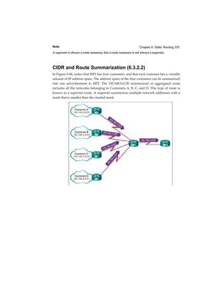 Chapter 6: Static Routing 337Note
A supernet is always a route summary, but a route summary is not always a supernet.
CIDR and Route Summarization (6.3.2.2)
In Figure 6-46, notice that ISP1 has four customers, and that each customer has a variable
amount of IP address space. The address space of the four customers can be summarized
into one advertisement to ISP2. The 192.168.0.0/20 summarized or aggregated route
includes all the networks belonging to Customers A, B, C, and D. This type of route is
known as a supernet route. A supernet summarizes multiple network addresses with a
mask that is smaller than the classful mask.
 