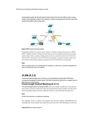 340 Routing and Switching Essentials Companion Guide
Figure 6-51 Basic Subnet Scheme
automatically applies the default classful subnet mask to the network address in the routing
update. If the topology in Figure 6-49 contained a classful routing protocol, then R3 would only
install 172.16.0.0/16 in the routing table.
Propagating VLSM and supernet routes requires a classless routing protocol such as RIPv2,
OSPF, or EIGRP. Classless routing protocols advertise network addresses with their associated
subnet masks. With a classless routing protocol, R2 can summarize networks 172.16.0.0/16,
172.17.0.0/16, 172.18.0.0/16, and 172.19.0.0/16 and advertise a supernet summary static route
172.16.0.0/14 to R3. R3 then installs the supernet route 172.16.0.0/14 in its routing table.
Note
When a supernet route is in a routing table, for example, as a static route, a classful routing protocol
does not include that route in its updates.
VLSM (6.3.3)
All network administrators have to become very comfortable working with VLSM when
creating and managing IP address plans. This skill set should be practiced on a regular basis so
that it becomes second nature.
Fixed-Length Subnet Masking (6.3.3.1)
With fixed-length subnet masking (FLSM), the same number of addresses is allocated for
each subnet. If all the subnets have the same requirements for the number of hosts, these
fixed size address blocks would be sufficient. However, most often that is not the case.
Note
FLSM is also referred to as traditional subnetting.
The topology shown in Figure 6-50 requires that network address 192.168.20.0/24 be
subnetted into seven subnets: one subnet for each of the four LANs (Building A to D), and
172.16.0.0/16
172.19.0.0/16 10.1.0.0/16
Figure 6-49 Classless Routing Update
 