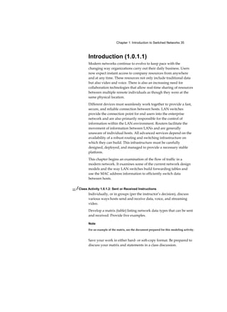 Chapter 1: Introduction to Switched Networks 35
Introduction (1.0.1.1)
Modern networks continue to evolve to keep pace with the
changing way organizations carry out their daily business. Users
now expect instant access to company resources from anywhere
and at any time. These resources not only include traditional data
but also video and voice. There is also an increasing need for
collaboration technologies that allow real-time sharing of resources
between multiple remote individuals as though they were at the
same physical location.
Different devices must seamlessly work together to provide a fast,
secure, and reliable connection between hosts. LAN switches
provide the connection point for end users into the enterprise
network and are also primarily responsible for the control of
information within the LAN environment. Routers facilitate the
movement of information between LANs and are generally
unaware of individual hosts. All advanced services depend on the
availability of a robust routing and switching infrastructure on
which they can build. This infrastructure must be carefully
designed, deployed, and managed to provide a necessary stable
platform.
This chapter begins an examination of the flow of traffic in a
modern network. It examines some of the current network design
models and the way LAN switches build forwarding tables and
use the MAC address information to efficiently switch data
between hosts.
— / Class Activity 1.0.1.2: Sent or Received Instructions
Individually, or in groups (per the instructor’s decision), discuss
various ways hosts send and receive data, voice, and streaming
video.
Develop a matrix (table) listing network data types that can be sent
and received. Provide five examples.
Note
For an example of the matrix, see the document prepared for this modeling activity.
Save your work in either hard- or soft-copy format. Be prepared to
discuss your matrix and statements in a class discussion.
 