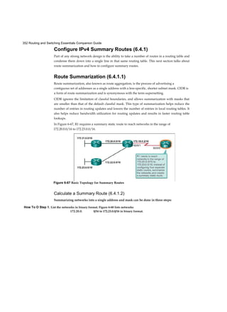 352 Routing and Switching Essentials Companion Guide
How To O Step 1. List the networks in binary format. Figure 6-68 lists networks
172.20.0. 0/16 to 172.23.0.0/16 in binary format.
Configure IPv4 Summary Routes (6.4.1)
Part of any strong network design is the ability to take a number of routes in a routing table and
condense them down into a single line in that same routing table. This next section talks about
route summarization and how to configure summary routes.
Route Summarization (6.4.1.1)
Route summarization, also known as route aggregation, is the process of advertising a
contiguous set of addresses as a single address with a less-specific, shorter subnet mask. CIDR is
a form of route summarization and is synonymous with the term supernetting.
CIDR ignores the limitation of classful boundaries, and allows summarization with masks that
are smaller than that of the default classful mask. This type of summarization helps reduce the
number of entries in routing updates and lowers the number of entries in local routing tables. It
also helps reduce bandwidth utilization for routing updates and results in faster routing table
lookups.
In Figure 6-67, R1 requires a summary static route to reach networks in the range of
172.20.0.0/16 to 172.23.0.0/16.
Calculate a Summary Route (6.4.1.2)
Summarizing networks into a single address and mask can be done in three steps:
Figure 6-67 Basic Topology for Summary Routes
 