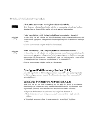 358 Routing and Switching Essentials Companion Guide
Interactive
Graphic
Packet Tracer
□ Activity
Packet Tracer
□ Activity
Activity 6.4.1.4: Determine the Summary Network Address and Prefix
Go to the course online and complete the activities on summarizing networks and prefixes.
Note that there are three activities, one for each of the graphics in this section.
Packet Tracer Activity 6.4.1.5: Configuring IPv4 Route Summarization - Scenario 1
In this activity, you will calculate and configure summary routes. Router summarization, also
known as route aggregation, is the process of advertising a contiguous set of addresses as a single
address.
Go to the course online to complete this Packet Tracer activity.
Packet Tracer Activity 6.4.1.6: Configuring IPv4 Route Summarization: Scenario 2
In this activity, you will calculate and configure summary routes. Router summarization, also
known as route aggregation, is the process of advertising a contiguous set of addresses as a single
address. After calculating summary routes for each LAN, you must summarize a route, which
includes all networks in the topology in order for the ISP to reach each LAN.
Go to the course online to complete this Packet Tracer activity.
Configure IPv6 Summary Routes (6.4.2)
Just as it is important to be able to configure summary routes in IPv4, it is equally important to
be able to configure summary routes in IPv6. This next section shows how to summarize IPv6
network addresses.
Summarize IPv6 Network Addresses (6.4.2.1)
Aside from the fact that IPv6 addresses are 128 bits long and written in hexadecimal,
summarizing IPv6 addresses is actually similar to the summarization of IPv4 addresses. It just
requires a few extra steps due to the abbreviated IPv6 addresses and hex conversion.
Multiple static IPv6 routes can be summarized into a single static IPv6 route if
■ The destination networks are contiguous and can be summarized into a single network
address.
■ The multiple static routes all use the same exit interface or next-hop IPv6 address.
 