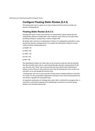 364 Routing and Switching Essentials Companion Guide
Configure Floating Static Routes (6.4.3)
The floating static route is a great way to create a backup route that will not override your
dynamic routing protocols.
Floating Static Routes (6.4.3.1)
Floating static routes are static routes that have an administrative distance greater than the
administrative distance of another static route or dynamic routes. They are very useful when
providing a backup to a primary link, as shown in Figure 6-88.
By default, static routes have an administrative distance of 1, making them preferable to routes
learned from dynamic routing protocols. For example, the administrative distances of some
common dynamic routing protocols are
■ EIGRP = 90
■ IGRP = 100
■ OSPF = 110
■ IS-IS = 115
■ RIP = 120
The administrative distance of a static route can be increased to make the route less desirable
than that of another static route or a route learned through a dynamic routing protocol. In this
way, the static route “floats” and is not used when the route with the better administrative
distance is active. However, if the preferred route is lost, the floating static route can take over,
and traffic can be sent through this alternate route.
A floating static route can be used to provide a backup route to multiple interfaces or networks
on a router. It is also encapsulation independent, meaning it can be used to forward packets out
any interface, regardless of encapsulation type.
An important consideration of a floating static route is that it is affected by convergence time. A
route that is continuously dropping and re-establishing a connection can cause the backup
interface to be activated unnecessarily.
 