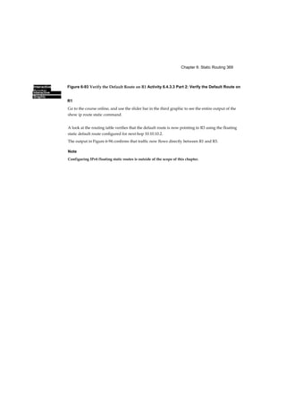 Interactive
Graphic
Chapter 6: Static Routing 369
Interactive
Graphic
Figure 6-93 Verify the Default Route on R1 Activity 6.4.3.3 Part 2: Verify the Default Route on
R1
Go to the course online, and use the slider bar in the third graphic to see the entire output of the
show ip route static command.
A look at the routing table verifies that the default route is now pointing to R3 using the floating
static default route configured for next-hop 10.10.10.2.
The output in Figure 6-94 confirms that traffic now flows directly between R1 and R3.
Note
Configuring IPv6 floating static routes is outside of the scope of this chapter.
 