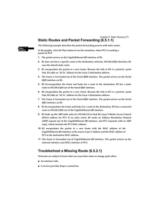 Interactive
Graphic
Chapter 6: Static Routing 371
Video
Static Routes and Packet Forwarding (6.5.1.1)
The following example describes the packet-forwarding process with static routes.
In the graphic, click the Play button to see the animation, where PC1 is sending a
packet to PC3:
1. The packet arrives on the GigabitEthernet 0/0 interface of R1.
2. R1 does not have a specific route to the destination network, 192.168.2.0/24; therefore, R1
uses the default static route.
3. R1 encapsulates the packet in a new frame. Because the link to R2 is a point-to- point
link, R1 adds an “all 1s” address for the Layer 2 destination address.
4. The frame is forwarded out of the Serial 0/0/0 interface. The packet arrives on the Serial
0/0/0 interface on R2.
5. R2 de-encapsulates the frame and looks for a route to the destination. R2 has a static
route to 192.168.2.0/24 out of the Serial 0/0/1 interface.
6. R2 encapsulates the packet in a new frame. Because the link to R3 is a point-to- point
link, R2 adds an “all 1s” address for the Layer 2 destination address.
7. The frame is forwarded out of the Serial 0/0/1 interface. The packet arrives on the Serial
0/0/1 interface on R3.
8. R3 de-encapsulates the frame and looks for a route to the destination. R3 has a connected
route to 192.168.2.0/24 out of the GigabitEthernet 0/0 interface.
9. R3 looks up the ARP table entry for 192.168.2.10 to find the Layer 2 Media Access Control
(MAC) address for PC3. If no entry exists, R3 sends an Address Resolution Protocol
(ARP) request out of the GigabitEthernet 0/0 interface, and PC3 responds with an ARP
reply, which includes the PC3 MAC address.
10. R3 encapsulates the packet in a new frame with the MAC address of the
GigabitEthernet 0/0 interface as the source Layer 2 address and the MAC address of
PC3 as the destination MAC address.
11. The frame is forwarded out of GigabitEthernet 0/0 interface. The packet arrives on the
network interface card (NIC) interface of PC3.
Troubleshoot a Missing Route (6.5.2.1)
Networks are subject to forces that can cause their status to change quite often:
■ An interface fails.
■ A service provider drops a connection.
 