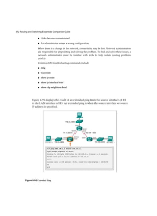 Chapter 1: Introduction to Switched Networks 55
Video Video 1.2.1.3: Cut-Through Switching
Go to the course online. Click on the second graphic to see an animation of how a cut-
through switch works.
Store-and-Forward Switching (1.2.1.4)
Store-and-forward switching has two primary characteristics that distinguish it from
cut-through: error checking and automatic buffering.
Error Checking
A switch using store-and-forward switching performs an error check on an incoming
frame. After receiving the entire frame on the ingress port, as shown in Figure 1-19, the
switch compares the frame-check-sequence (FCS) value in the last field of the datagram
against its own FCS calculations. The FCS is an error checking process that helps to
ensure that the frame is free of physical and data-link errors. If the frame is error-free,
the switch forwards the frame. Otherwise, the frame is dropped.
Figure 1-19 Store-and-Forward Switching
Automatic Buffering
The ingress port buffering process used by store-and-forward switches provides the
flexibility to support any mix of Ethernet speeds. For example, handling an incoming
frame traveling into a 100 Mb/s Ethernet port that must be sent out a 1 Gb/s interface
would require using the store-and-forward method. With any mismatch in speeds
between the ingress and egress ports, the switch stores the entire frame in a
 