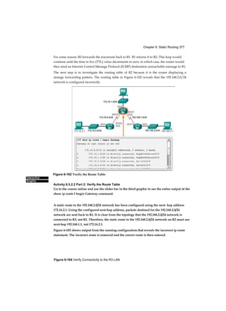 Chapter 6: Static Routing 377
Figure 6-104 Verify Connectivity to the R3 LAN
Interactive
Graphic
For some reason, R2 forwards the traceroute back to R1. R1 returns it to R2. This loop would
continue until the time to live (TTL) value decrements to zero, in which case, the router would
then send an Internet Control Message Protocol (ICMP) destination unreachable message to R1.
The next step is to investigate the routing table of R2 because it is the router displaying a
strange forwarding pattern. The routing table in Figure 6-102 reveals that the 192.168.2.0/24
network is configured incorrectly.
Activity 6.5.2.2 Part 2: Verify the Route Table
Go to the course online and use the slider bar in the third graphic to see the entire output of the
show ip route I begin Gateway command.
A static route to the 192.168.2.0/24 network has been configured using the next- hop address
172.16.2.1. Using the configured next-hop address, packets destined for the 192.168.2.0/24
network are sent back to R1. It is clear from the topology that the 192.168.2.0/24 network is
connected to R3, not R1. Therefore, the static route to the 192.168.2.0/24 network on R2 must use
next-hop 192.168.1.1, not 172.16.2.1.
Figure 6-103 shows output from the running configuration that reveals the incorrect ip route
statement. The incorrect route is removed and the correct route is then entered.
Figure 6-102 Verify the Route Table
 