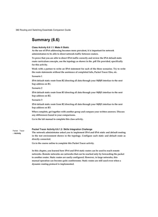380 Routing and Switching Essentials Companion Guide
Packet Tracer
□ Activity
Summary (6.6)
Class Activity 6.6.1.1: Make It Static
As the use of IPv6 addressing becomes more prevalent, it is important for network
administrators to be able to direct network traffic between routers.
To prove that you are able to direct IPv6 traffic correctly and review the IPv6 default static
route curriculum concepts, use the topology as shown in the .pdf file provided, specifically
for this activity.
Work with a partner to write an IPv6 statement for each of the three scenarios. Try to write
the route statements without the assistance of completed labs, Packet Tracer files, etc.
Scenario 1
IPv6 default static route from R2 directing all data through your S0/0/0 interface to the next
hop address on R1.
Scenario 2
IPv6 default static route from R3 directing all data through your S0/0/1 interface to the next
hop address on R2.
Scenario 3
IPv6 default static route from R2 directing all data through your S0/0/1 interface to the next
hop address on R3.
When complete, get together with another group and compare your written answers. Discuss
any differences found in your comparisons.
Go to the lab manual to complete this class activity.
Packet Tracer Activity 6.6.1.2: Skills Integration Challenge
The network administrator asked you to implement IPv4 and IPv6 static and default routing
in the test environment shown in the topology. Configure each static and default route as
directly connected.
Go to the course online to complete this Packet Tracer activity.
In this chapter, you learned how IPv4 and IPv6 static routes can be used to reach remote
networks. Remote networks are networks that can be reached only by forwarding the packet
to another router. Static routes are easily configured. However, in large networks, this
manual operation can become quite cumbersome. Static routes are still used even when a
dynamic routing protocol is implemented.
 