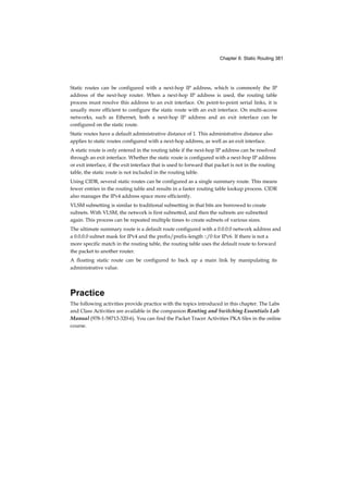 Chapter 6: Static Routing 381
Static routes can be configured with a next-hop IP address, which is commonly the IP
address of the next-hop router. When a next-hop IP address is used, the routing table
process must resolve this address to an exit interface. On point-to-point serial links, it is
usually more efficient to configure the static route with an exit interface. On multi-access
networks, such as Ethernet, both a next-hop IP address and an exit interface can be
configured on the static route.
Static routes have a default administrative distance of 1. This administrative distance also
applies to static routes configured with a next-hop address, as well as an exit interface.
A static route is only entered in the routing table if the next-hop IP address can be resolved
through an exit interface. Whether the static route is configured with a next-hop IP address
or exit interface, if the exit interface that is used to forward that packet is not in the routing
table, the static route is not included in the routing table.
Using CIDR, several static routes can be configured as a single summary route. This means
fewer entries in the routing table and results in a faster routing table lookup process. CIDR
also manages the IPv4 address space more efficiently.
VLSM subnetting is similar to traditional subnetting in that bits are borrowed to create
subnets. With VLSM, the network is first subnetted, and then the subnets are subnetted
again. This process can be repeated multiple times to create subnets of various sizes.
The ultimate summary route is a default route configured with a 0.0.0.0 network address and
a 0.0.0.0 subnet mask for IPv4 and the prefix/prefix-length ::/0 for IPv6. If there is not a
more specific match in the routing table, the routing table uses the default route to forward
the packet to another router.
A floating static route can be configured to back up a main link by manipulating its
administrative value.
Practice
The following activities provide practice with the topics introduced in this chapter. The Labs
and Class Activities are available in the companion Routing and Switching Essentials Lab
Manual (978-1-58713-320-6). You can find the Packet Tracer Activities PKA files in the online
course.
 