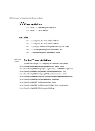 56 Routing and Switching Essentials Companion Guide
buffer, computes the FCS check, forwards the frame to the egress port buffer and then
sends the frame.
Store-and-forward switching is Cisco’s primary LAN switching method.
A store-and-forward switch drops frames that do not pass the FCS check, therefore it
does not forward invalid frames. By contrast, a cut-through switch may forward invalid
frames because no FCS check is performed.
Cut-Through Switching (1.2.1.5)
An advantage to cut-through switching is the capability of the switch to start for-
warding a frame earlier than store-and-forward switching. There are two primary
characteristics of cut-through switching: rapid frame forwarding and invalid frame
processing.
Rapid Frame Forwarding
As indicated in Figure 1-20, a switch using the cut-through method can make a for-
warding decision as soon as it has looked up the destination MAC address of the frame
in its MAC address table. The switch does not have to wait for the rest of the frame to
enter the ingress port before making its forwarding decision.
Figure 1-20 Cut-Through Switching
With today’s MAC controllers and ASICs, a switch using the cut-through method can
quickly decide whether it needs to examine a larger portion of a frame’s headers for
additional filtering purposes. For example, the switch can analyze past the first 14 bytes
(the source MAC address, destination MAC, and the EtherType fields), and examine an
additional 40 bytes in order to perform more sophisticated functions relative to IPv4
Layers 3 and 4.
 