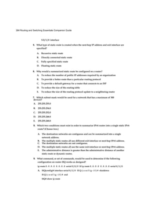 384 Routing and Switching Essentials Companion Guide
S 0 / 1 / 0 interface
5. What type of static route is created when the next-hop IP address and exit interface are
specified?
A. Recursive static route
B. Directly connected static route
C. Fully specified static route
D. Floating static route
6. Why would a summarized static route be configured on a router?
A. To reduce the number of public IP addresses required by an organization
B. To provide a better route than a particular routing protocol
C. To provide a default gateway for a router that connects to an ISP
D. To reduce the size of the routing table
E. To reduce the size of the routing protocol update to a neighboring router
7. Which subnet mask would be used for a network that has a maximum of 300
8. Which two conditions must exist in order to summarize IPv6 routes into a single static IPv6
route? (Choose two.)
A. The destination networks are contiguous and can be summarized into a single
network address.
B. The multiple static routes all use different exit-interface or next-hop IPv6 address.
C. The destination networks are not contiguous.
D. The multiple static routes all use the same exit-interface or next-hop IPv6 address.
E. The administrative distance is greater than the administrative distance of another
static route or dynamic routes.
9. What command, or set of commands, would be used to determine if the following
configuration on router HQ works as designed?
ip route 0 . 0 . 0 . 0 0 . 0 . 0 . 0 serial 0 / 0 / 0 10 ip route 0 . 0 . 0 . 0 0 . 0 . 0 . 0 serial 0 / 1 / 0
A. HQ(config)# interface serial 0 / 1 / 0 H Q ( c o n f i g - i f ) # shutdown
H Q ( c o n f i g - i f ) # end
HQ# show ip route
devices?
A. 255.255.255.0
B. 255.255.254.0
C. 255.255.252.0
D. 255.255.248.0
E. 255.255.240.0
 