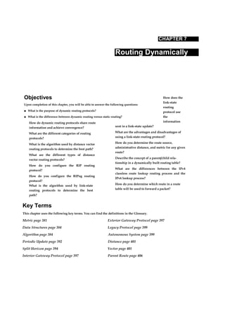 Objectives
Upon completion of this chapter, you will be able to answer the following questions:
■ What is the purpose of dynamic routing protocols?
■ What is the difference between dynamic routing versus static routing?
CHAPTER 7
Routing Dynamically
How do dynamic routing protocols share route
information and achieve convergence?
What are the different categories of routing
protocols?
What is the algorithm used by distance vector
routing protocols to determine the best path?
What are the different types of distance
vector routing protocols?
How do you configure the RIP routing
protocol?
How do you configure the RIPng routing
protocol?
What is the algorithm used by link-state
routing protocols to determine the best
path?
How does the
link-state
routing
protocol use
the
information
sent in a link-state update?
What are the advantages and disadvantages of
using a link-state routing protocol?
How do you determine the route source,
administrative distance, and metric for any given
route?
Describe the concept of a parent/child rela-
tionship in a dynamically built routing table?
What are the differences between the IPv4
classless route lookup routing process and the
IPv6 lookup process?
How do you determine which route in a route
table will be used to forward a packet?
Key Terms
This chapter uses the following key terms. You can find the definitions in the Glossary.
Metric page 381 Exterior Gateway Protocol page 397
Data Structures page 384 Legacy Protocol page 399
Algorithm page 384 Autonomous System page 399
Periodic Update page 392 Distance page 401
Split Horizon page 394 Vector page 401
Interior Gateway Protocol page 397 Parent Route page 406
 